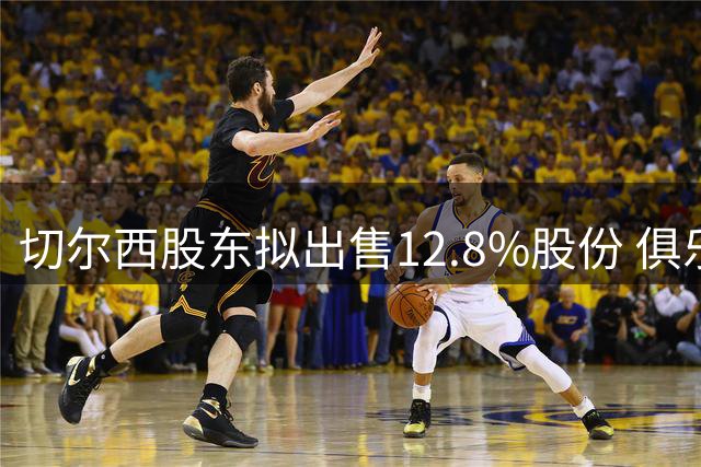 切尔西股东拟出售12.8%股份 俱乐部估值突破50亿英镑