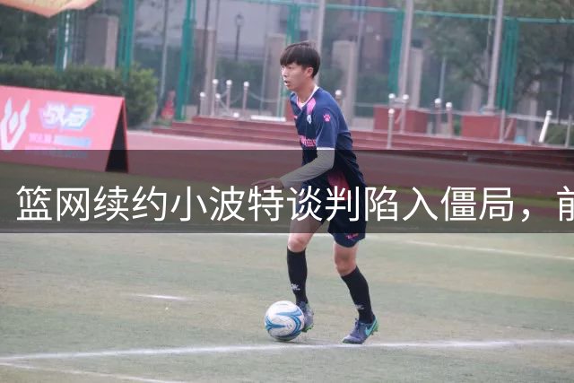 篮网续约小波特谈判陷入僵局，前景堪忧