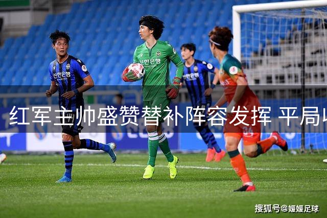 红军主帅盛赞替补阵容发挥 平局收获显积极信号