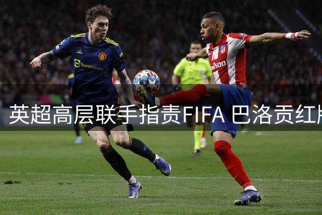 英超高层联手指责FIFA 巴洛贡红牌风波暴露裁判公信危机