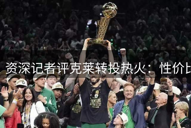 资深记者评克莱转投热火：性价比高但巅峰不再